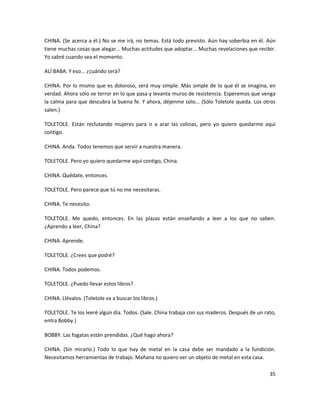 CHINA. (Se acerca a él.) No se me irá, no temas. Está todo previsto. Aún hay soberbia en él. Aún
tiene muchas cosas que alegar... Muchas actitudes que adoptar... Muchas revelaciones que recibir.
Yo sabré cuando sea el momento.

ALÍ BABA. Y eso... ¿cuándo será?

CHINA. Por lo mismo que es doloroso, será muy simple. Más simple de lo que él se imagina, en
verdad. Ahora sólo ve terror en lo que pasa y levanta muros de resistencia. Esperemos que venga
la calma para que descubra la buena fe. Y ahora, déjenme solo... (Sólo Toletole queda. Los otros
salen.)

TOLETOLE. Están reclutando mujeres para ir a arar las colinas, pero yo quiero quedarme aquí
contigo.

CHINA. Anda. Todos tenemos que servir a nuestra manera.

TOLETOLE. Pero yo quiero quedarme aquí contigo, China.

CHINA. Quédate, entonces.

TOLETOLE. Pero parece que tú no me necesitaras.

CHINA. Te necesito.

TOLETOLE. Me quedo, entonces. En las plazas están enseñando a leer a los que no saben.
¿Aprendo a leer, China?

CHINA. Aprende.

TOLETOLE. ¿Crees que podré?

CHINA. Todos podemos.

TOLETOLE. ¿Puedo llevar estos libros?

CHINA. Llévalos. (Toletole va a buscar los libros.)

TOLETOLE. Te los leeré algún día. Todos. (Sale. China trabaja con sus maderos. Después de un rato,
entra Bobby.)

BOBBY. Las fogatas están prendidas. ¿Qué hago ahora?

CHINA. (Sin mirarlo.) Todo lo que hay de metal en la casa debe ser mandado a la fundición.
Necesitamos herramientas de trabajo. Mañana no quiero ver un objeto de metal en esta casa.

                                                                                               35
 
