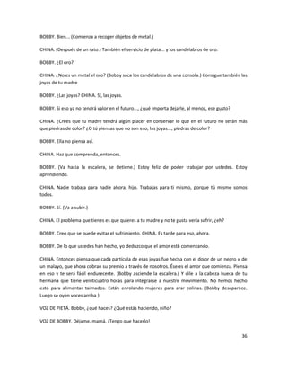 BOBBY. Bien... (Comienza a recoger objetos de metal.)

CHINA. (Después de un rato.) También el servicio de plata... y los candelabros de oro.

BOBBY. ¿El oro?

CHINA. ¿No es un metal el oro? (Bobby saca los candelabros de una consola.) Consigue también las
joyas de tu madre.

BOBBY. ¿Las joyas? CHINA. Sí, las joyas.

BOBBY. Si eso ya no tendrá valor en el futuro..., ¿qué importa dejarle, al menos, ese gusto?

CHINA. ¿Crees que tu madre tendrá algún placer en conservar lo que en el futuro no serán más
que piedras de color? ¿O tú piensas que no son eso, las joyas..., piedras de color?

BOBBY. Ella no piensa así.

CHINA. Haz que comprenda, entonces.

BOBBY. (Va hacia la escalera, se detiene.) Estoy feliz de poder trabajar por ustedes. Estoy
aprendiendo.

CHINA. Nadie trabaja para nadie ahora, hijo. Trabajas para ti mismo, porque tú mismo somos
todos.

BOBBY. Sí. (Va a subir.)

CHINA. El problema que tienes es que quieres a tu madre y no te gusta verla sufrir, ¿eh?

BOBBY. Creo que se puede evitar el sufrimiento. CHINA. Es tarde para eso, ahora.

BOBBY. De lo que ustedes han hecho, yo deduzco que el amor está comenzando.

CHINA. Entonces piensa que cada partícula de esas joyas fue hecha con el dolor de un negro o de
un malayo, que ahora cobran su premio a través de nosotros. Ése es el amor que comienza. Piensa
en eso y te será fácil endurecerte. (Bobby asciende la escalera.) Y dile a la cabeza hueca de tu
hermana que tiene veinticuatro horas para integrarse a nuestro movimiento. No hemos hecho
esto para alimentar taimados. Están enrolando mujeres para arar colinas. (Bobby desaparece.
Luego se oyen voces arriba.)

VOZ DE PIETÁ. Bobby, ¿qué haces? ¿Qué estás haciendo, niño?

VOZ DE BOBBY. Déjame, mamá. ¡Tengo que hacerlo!

                                                                                               36
 