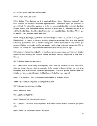 PIETÁ. ¡Pero no mis joyas! ¿Por qué mis joyas?

BOBBY. ¡Deja, mamá, por favor!

PIETÁ. ¡Bobby! (Viene bajando tras él la escalera.) ¡Bobby, dame! ¿Qué estás haciendo? ¿Qué
estás haciendo con nosotros? (Bobby ha llegado frente a China con las joyas, que pone ante su
cara.) ¡Usted! (Va sobre China y golpea su pecho con los puños.) ¡Bandido! ¡Criminal! ¡Bandido!
(Golpea a China, que permanece inmóvil, mirando un punto ante sí.) ¡Criminal! (Su voz se va
debilitando.) Bandido... Bandido... (Cae finalmente a sus pies.) Bandido... Bandido... (Meyer, que
ha seguido a Pietá, asoma al pie de la escalera.)

CHINA. (Después de una pausa; afectado sinceramente por la escena.) Sí, señora, es cruel, y difícil.
(Pietá solloza.) La riqueza se mete en uno con raíces muy profundas. Llega a ser una segunda
naturaleza, que deforma toda la realidad. Pero guarde fuerzas; aún queda un largo camino que
recorrer. Mañana entregará a su hijo sus tapados y pieles; hay gente que los necesita. Sólo se
quedará con lo necesario. La próxima semana tendrá que estar trabajando en algo.

PIETÁ. (Lo mira hacia arriba.) ¿Qué les hemos hecho a ustedes para que nos traten así? Ustedes
vivían sus vidas; nosotros las nuestras. Nunca les hemos deseado ningún mal. (China mira a
Meyer.)

MEYER. Bobby, lleva arriba a tu madre.

PIETÁ. (Resistiendo a que Bobby la lleve.) Diles, Lucas, diles que nosotros hacíamos labor social.
Diles que siempre hemos estado preocupados de los pobres. (A Bobby.) Anda y haz venir a las
empleadas, hijo; que ellas den testimonio por nosotros. Ellas dirán que en esta casa han sido
tratadas con la mayor consideración. (Bobby titubea.) Anda, hijo, ¿qué esperas?

BOBBY. (Con ansiedad y dolor.) Ya no hay más empleados en esta casa, mamá.

PIETÁ. ¿Que no hay más? ¿Cómo es eso? ¿Dónde están?

MEYER. Lleva arriba a tu madre, Bobby.

BOBBY. Se fueron, mamá.

PIETÁ. ¿Se fueron? ¿Dónde?

BOBBY. (Ahogado.) No volverán más, mamá...

PIETÁ. ¿La Sara? ¿No volver más? ¡Imposible! Ha estado al servicio de esta casa desde que yo era
niña.

BOBBY. Se fue con las otras a trabajar a las colinas.
                                                                                                 37
 