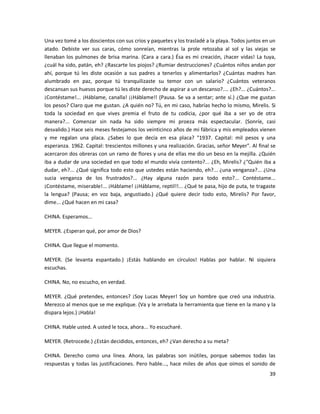 Una vez tomé a los doscientos con sus críos y paquetes y los trasladé a la playa. Todos juntos en un
atado. Debiste ver sus caras, cómo sonreían, mientras la prole retozaba al sol y las viejas se
llenaban los pulmones de brisa marina. (Cara a cara.) Ésa es mi creación, ¡hacer vidas! La tuya,
¿cuál ha sido, patán, eh? ¿Rascarte los piojos? ¿Rumiar destrucciones? ¿Cuántos niños andan por
ahí, porque tú les diste ocasión a sus padres a tenerlos y alimentarlos? ¿Cuántas madres han
alumbrado en paz, porque tú tranquilizaste su temor con un salario? ¿Cuántos veteranos
descansan sus huesos porque tú les diste derecho de aspirar a un descanso?.... ¿Eh?... ¿Cuántos?...
¡Contéstame!... ¡Háblame, canalla! ¡¡Háblame!! (Pausa. Se va a sentar; ante sí.) ¿Que me gustan
los pesos? Claro que me gustan. ¿A quién no? Tú, en mi caso, habrías hecho lo mismo, Mirelis. Si
toda la sociedad en que vives premia el fruto de tu codicia, ¿por qué iba a ser yo de otra
manera?... Comenzar sin nada ha sido siempre mi proeza más espectacular. (Sonríe, casi
desvalido.) Hace seis meses festejamos los veinticinco años de mi fábrica y mis empleados vienen
y me regalan una placa. ¿Sabes lo que decía en esa placa? "1937. Capital: mil pesos y una
esperanza. 1962. Capital: trescientos millones y una realización. Gracias, señor Meyer". Al final se
acercaron dos obreras con un ramo de flores y una de ellas me dio un beso en la mejilla. ¿Quién
iba a dudar de una sociedad en que todo el mundo vivía contento?... ¿Eh, Mirelis? ¿"Quién iba a
dudar, eh?... ¿Qué significa todo esto que ustedes están haciendo, eh?... ¿una venganza?... ¿Una
sucia venganza de los frustrados?... ¿Hay alguna razón para todo esto?... Contéstame...
¡Contéstame, miserable!... ¡Háblame! ¡¡Háblame, reptil!!... ¿Qué te pasa, hijo de puta, te tragaste
la lengua? (Pausa; en voz baja, angustiado.) ¿Qué quiere decir todo esto, Mirelis? Por favor,
dime... ¿Qué hacen en mi casa?

CHINA. Esperamos...

MEYER. ¿Esperan qué, por amor de Dios?

CHINA. Que llegue el momento.

MEYER. (Se levanta espantado.) ¡Estás hablando en círculos! Hablas por hablar. Ni siquiera
escuchas.

CHINA. No, no escucho, en verdad.

MEYER. ¿Qué pretendes, entonces? ¡Soy Lucas Meyer! Soy un hombre que creó una industria.
Merezco al menos que se me explique. (Va y le arrebata la herramienta que tiene en la mano y la
dispara lejos.) ¡Habla!

CHINA. Hable usted. A usted le toca, ahora... Yo escucharé.

MEYER. (Retrocede.) ¿Están decididos, entonces, eh? ¿Van derecho a su meta?

CHINA. Derecho como una línea. Ahora, las palabras son inútiles, porque sabemos todas las
respuestas y todas las justificaciones. Pero hable..., hace miles de años que oímos el sonido de
                                                                                                 39
 