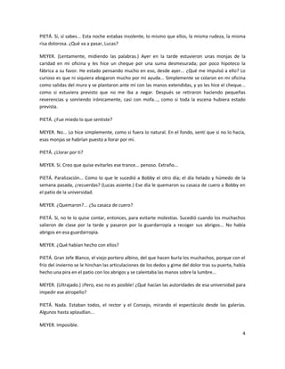 PIETÁ. Sí, sí sabes... Esta noche estabas insolente, lo mismo que ellos, la misma rudeza, la misma
risa dolorosa. ¿Qué va a pasar, Lucas?

MEYER. (Lentamente, midiendo las palabras.) Ayer en la tarde estuvieron unas monjas de la
caridad en mi oficina y les hice un cheque por una suma desmesurada; por poco hipoteco la
fábrica a su favor. He estado pensando mucho en eso, desde ayer... ¿Qué me impulsó a ello? Lo
curioso es que ni siquiera abogaron mucho por mi ayuda... Simplemente se colaron en mi oficina
como salidas del muro y se plantaron ante mí con las manos extendidas, y yo les hice el cheque...
como si estuviera previsto que no me iba a negar. Después se retiraron haciendo pequeñas
reverencias y sonriendo irónicamente, casi con mofa..., como si toda la escena hubiera estado
prevista.

PIETÁ. ¿Fue miedo lo que sentiste?

MEYER. No... Lo hice simplemente, como si fuera lo natural. En el fondo, sentí que si no lo hacía,
esas monjas se habrían puesto a llorar por mí.

PIETÁ. ¿Llorar por ti?

MEYER. Sí. Creo que quise evitarles ese trance... penoso. Extraño...

PIETÁ. Paralización... Como lo que le sucedió a Bobby el otro día; el día helado y húmedo de la
semana pasada, ¿recuerdas? (Lucas asiente.) Ese día le quemaron su casaca de cuero a Bobby en
el patio de la universidad.

MEYER. ¿Quemaron?... ¿Su casaca de cuero?

PIETÁ. Sí, no te lo quise contar, entonces, para evitarte molestias. Sucedió cuando los muchachos
salieron de clase por la tarde y pasaron por la guardarropía a recoger sus abrigos... No había
abrigos en esa guardarropía.

MEYER. ¿Qué habían hecho con ellos?

PIETÁ. Gran Jefe Blanco, el viejo portero albino, del que hacen burla los muchachos, porque con el
frío del invierno se le hinchan las articulaciones de los dedos y gime del dolor tras su puerta, había
hecho una pira en el patio con los abrigos y se calentaba las manos sobre la lumbre...

MEYER. (Ultrajado.) ¡Pero, eso no es posible! ¿Qué hacían las autoridades de esa universidad para
impedir ese atropello?

PIETÁ. Nada. Estaban todos, el rector y el Consejo, mirando el espectáculo desde las galerías.
Algunos hasta aplaudían...

MEYER. Imposible.
                                                                                                    4
 