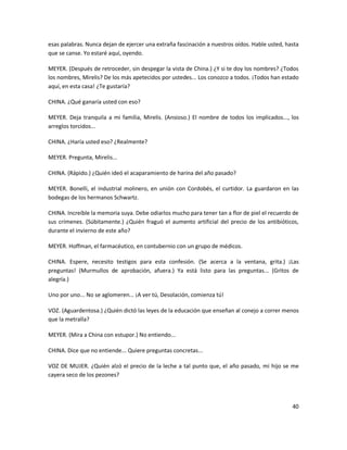 esas palabras. Nunca dejan de ejercer una extraña fascinación a nuestros oídos. Hable usted, hasta
que se canse. Yo estaré aquí, oyendo.

MEYER. (Después de retroceder, sin despegar la vista de China.) ¿Y si te doy los nombres? ¿Todos
los nombres, Mirelis? De los más apetecidos por ustedes... Los conozco a todos. ¡Todos han estado
aquí, en esta casa! ¿Te gustaría?

CHINA. ¿Qué ganaría usted con eso?

MEYER. Deja tranquila a mi familia, Mirelis. (Ansioso.) El nombre de todos los implicados..., los
arreglos torcidos...

CHINA. ¿Haría usted eso? ¿Realmente?

MEYER. Pregunta, Mirelis...

CHINA. (Rápido.) ¿Quién ideó el acaparamiento de harina del año pasado?

MEYER. Bonelli, el industrial molinero, en unión con Cordobés, el curtidor. La guardaron en las
bodegas de los hermanos Schwartz.

CHINA. Increíble la memoria suya. Debe odiarlos mucho para tener tan a flor de piel el recuerdo de
sus crímenes. (Súbitamente.) ¿Quién fraguó el aumento artificial del precio de los antibióticos,
durante el invierno de este año?

MEYER. Hoffman, el farmacéutico, en contubernio con un grupo de médicos.

CHINA. Espere, necesito testigos para esta confesión. (Se acerca a la ventana, grita.) ¡Las
preguntas! (Murmullos de aprobación, afuera.) Ya está listo para las preguntas... (Gritos de
alegría.)

Uno por uno... No se aglomeren... ¡A ver tú, Desolación, comienza tú!

VOZ. (Aguardentosa.) ¿Quién dictó las leyes de la educación que enseñan al conejo a correr menos
que la metralla?

MEYER. (Mira a China con estupor.) No entiendo...

CHINA. Dice que no entiende... Quiere preguntas concretas...

VOZ DE MUJER. ¿Quién alzó el precio de la leche a tal punto que, el año pasado, mi hijo se me
cayera seco de los pezones?




                                                                                               40
 