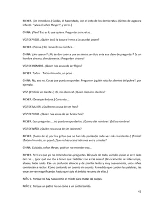 MEYER. (De inmediato.) Caldas, el hacendado, con el voto de los demócratas. (Gritos de algazara
infantil. "¡Viva el señor Meyer!", y otros.)

CHINA. ¿Ven? Eso es lo que quiere. Preguntas concretas...

VOZ DE VIEJO. ¿Quién botó la basura frente a la casa del pobre?

MEYER. (Piensa.) No recuerdo su nombre...

CHINA. ¿No oyeron? ¿No se dan cuenta que se siente perdido ante esa clase de preguntas? Es un
hombre sincero, directamente. ¡Pregunten sincero!

VOZ DE HOMBRE. ¿Quién nos acusa de ser flojos?

MEYER. Todos... Todo el mundo, un poco...

CHINA. No, eso no. Cosas que pueda responder. Pregunten ¿quién roba los dientes del pobre?, por
ejemplo.

VOZ. (Chillido sin dientes.) ¡Sí, mis dientes! ¿Quién robó mis dientes?

MEYER. (Desesperándose.) Concreto...

VOZ DE MUJER. ¿Quién nos acusa de ser feos?

VOZ DE VIEJO. ¿Quién nos acusa de ser borrachos?

MEYER. Esas preguntas..., no puedo responderlas. ¡Quiero dar nombres! ¡Sé los nombres!

VOZ DE NIÑO. ¿Quién nos acusa de ser ladrones?

MEYER. (Fuera de sí, por los gritos que se han ido poniendo cada vez más insistentes.) ¡Todos!
¡Todo el mundo, un poco! ¿Que no hay acaso ladrones entre ustedes?

CHINA. Cuidado, señor Meyer, podrían no entender eso...

MEYER. Pero es que yo no entiendo esas preguntas. Después de todo, ustedes vivían al otro lado
del río..., ¿por qué me iba a tener que fastidiar con estas cosas? (Bruscamente se interrumpe,
afuera, todo ruido. Cae un profundo silencio y de pronto, lenta y muy suavemente, unos niños
comienzan a recitar. Como contando un cuento sin asunto. A medida que cunden las palabras, las
voces se van magnificando, hasta que todo el ámbito resuena de ellas.)

NIÑO 1. Porque no hay nada como el miedo para matar las pulgas.

NIÑO 2. Porque un patito feo se come a un patito bonito.
                                                                                            41
 