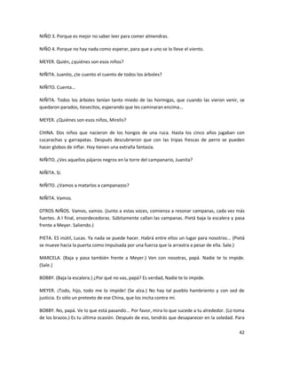 NIÑO 3. Porque es mejor no saber leer para comer almendras.

NIÑO 4. Porque no hay nada como esperar, para que a uno se lo lleve el viento.

MEYER. Quién, ¿quiénes son esos niños?

NIÑITA. Juanito, ¿te cuento el cuento de todos los árboles?

NIÑITO. Cuenta...

NIÑITA. Todos los árboles tenían tanto miedo de las hormigas, que cuando las vieron venir, se
quedaron parados, tiesecitos, esperando que les caminaran encima...

MEYER. ¿Quiénes son esos niños, Mirelis?

CHINA. Dos niños que nacieron de los hongos de una ruca. Hasta los cinco años jugaban con
cucarachas y garrapatas. Después descubrieron que con las tripas frescas de perro se pueden
hacer globos de inflar. Hoy tienen una extraña fantasía.

NIÑITO. ¿Ves aquellos pájaros negros en la torre del campanario, Juanita?

NIÑITA. Sí.

NIÑITO. ¿Vamos a matarlos a campanazos?

NIÑITA. Vamos.

OTROS NIÑOS. Vamos, vamos. (Junto a estas voces, comienza a resonar campanas, cada vez más
fuertes. A l final, ensordecedoras. Súbitamente callan las campanas. Pietá baja la escalera y pasa
frente a Meyer. Saliendo.)

PIETA. ES inútil, Lucas. Ya nada se puede hacer. Habrá entre ellos un lugar para nosotros... (Pietá
se mueve hacia la puerta como impulsada por una fuerza que la arrastra a pesar de ella. Sale.)

MARCELA. (Baja y pasa también frente a Meyer.) Ven con nosotras, papá. Nadie te lo impide.
(Sale.)

BOBBY. (Baja la escalera.) ¿Por qué no vas, papá? Es verdad, Nadie te lo impide.

MEYER. ¡Todo, hijo, todo me lo impide! (Se alza.) No hay tal pueblo hambriento y con sed de
justicia. Es sólo un pretexto de ese China, que los incita contra mí.

BOBBY. No, papá. Ve lo que está pasando... Por favor, mira lo que sucede a tu alrededor. (Lo toma
de los brazos.) Es tu última ocasión. Después de eso, tendrás que desaparecer en la soledad. Para

                                                                                                42
 