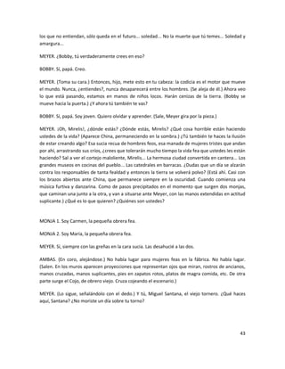 los que no entiendan, sólo queda en el futuro... soledad... No la muerte que tú temes... Soledad y
amargura...

MEYER. ¿Bobby, tú verdaderamente crees en eso?

BOBBY. Sí, papá. Creo.

MEYER. (Toma su cara.) Entonces, hijo, mete esto en tu cabeza: la codicia es el motor que mueve
el mundo. Nunca, ¿entiendes?, nunca desaparecerá entre los hombres. (Se aleja de él.) Ahora veo
lo que está pasando, estamos en manos de niños locos. Harán cenizas de la tierra. (Bobby se
mueve hacia la puerta.) ¿Y ahora tú también te vas?

BOBBY. Sí, papá. Soy joven. Quiero olvidar y aprender. (Sale, Meyer gira por la pieza.)

MEYER. ¡Oh, Mirelis!, ¿dónde estás? ¿Dónde estás, Mirelis? ¿Qué cosa horrible están haciendo
ustedes de la vida? (Aparece China, permaneciendo en la sombra.) ¿Tú también te haces la ilusión
de estar creando algo? Esa sucia recua de hombres feos, esa manada de mujeres tristes que andan
por ahí, arrastrando sus críos, ¿crees que tolerarán mucho tiempo la vida fea que ustedes les están
haciendo? Sal a ver el cortejo maloliente, Mirelis... La hermosa ciudad convertida en cantera... Los
grandes museos en cocinas del pueblo... Las catedrales en barracas. ¿Dudas que un día se alzarán
contra los responsables de tanta fealdad y entonces la tierra se volverá polvo? (Está ahí. Casi con
los brazos abiertos ante China, que permanece siempre en la oscuridad. Cuando comienza una
música furtiva y danzarina. Como de pasos precipitados en el momento que surgen dos monjas,
que caminan una junto a la otra, y van a situarse ante Meyer, con las manos extendidas en actitud
suplicante.) ¿Qué es lo que quieren? ¿Quiénes son ustedes?


MONJA 1. Soy Carmen, la pequeña obrera fea.

MONJA 2. Soy María, la pequeña obrera fea.

MEYER. Sí, siempre con las greñas en la cara sucia. Las desahucié a las dos.

AMBAS. (En coro, alejándose.) No había lugar para mujeres feas en la fábrica. No había lugar.
(Salen. En los muros aparecen proyecciones que representan ojos que miran, rostros de ancianos,
manos cruzadas, manos suplicantes, pies en zapatos rotos, platos de magra comida, etc. De otra
parte surge el Cojo, de obrero viejo. Cruza cojeando el escenario.)

MEYER. (Lo sigue, señalándolo con el dedo.) Y tú, Miguel Santana, el viejo tornero. ¿Qué haces
aquí, Santana? ¿No moriste un día sobre tu torno?




                                                                                                 43
 