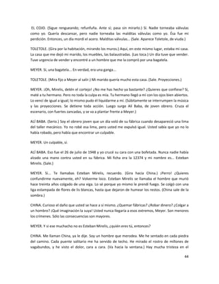 EL COJO. (Sigue rengueando; refunfuña. Ante sí; pasa sin mirarlo.) Sí. Nadie torneaba válvulas
como yo. Quería descansar, pero nadie torneaba las malditas válvulas como yo. Ésa fue mi
perdición. Entonces, un día mordí el acero. Malditas válvulas... (Sale. Aparece Toletole, de viuda.)

TOLETOLE. (Gira por la habitación, mirando los muros.) Aquí, en este mismo lugar, estaba mi casa.
La casa que me dejó mi marido, los muebles, las balaustradas. (Las toca.) Un día tuve que vender.
Tuve urgencia de vender y encontré a un hombre que me la compró por una bagatela.

MEYER. Sí, una bagatela... En verdad, era una ganga...

TOLETOLE. (Mira fijo a Meyer al salir.) Mi marido quería mucho esta casa. (Sale. Proyecciones.)

MEYER. ¡Oh, Mirelis, detén el cortejo! ¿No me has hecho ya bastante? ¿Quieres que confiese? Sí,
maté a tu hermano. Pero no toda la culpa es mía. Tu hermano llegó a mí con los ojos bien abiertos.
Lo vencí de igual a igual; lo mismo pudo él liquidarme a mí. (Súbitamente se interrumpen la música
y las proyecciones. Se detiene toda acción. Luego surge Alí Baba, de joven obrero. Cruza el
escenario, con fuertes zancadas, y se va a plantar frente a Meyer.)

ALÍ BABA. (Serio.) Soy el obrero joven que un día voló de su fábrica cuando desapareció una lima
del taller mecánico. Yo no robé esa lima, pero usted me expulsó igual. Usted sabía que yo no lo
había robado, pero había que encontrar un culpable.

MEYER. Un culpable, sí.

ALÍ BABA. Eso fue el 26 de julio de 1948 y yo crucé su cara con una bofetada. Nunca nadie había
alzado una mano contra usted en su fábrica. Mi ficha era la 12374 y mi nombre es... Esteban
Mirelis. (Sale.)

MEYER. Sí... Te llamabas Esteban Mirelis, recuerdo. (Gira hacia China.) ¡Perro! ¿Quieres
confundirme nuevamente, eh? Volverme loco. Esteban Mirelis se llamaba el hombre que murió
hace treinta años colgado de una viga. Lo sé porque yo mismo le prendí fuego. Se colgó con una
liga estampada de flores de lis blancas, hasta que dejaron de humear los restos. (China sale de la
sombra.)

CHINA. Curioso el daño que usted se hace a sí mismo. ¿Quemar fábricas? ¿Robar dinero? ¿Colgar a
un hombre? ¡Qué imaginación la suya! Usted nunca llegaría a esos extremos, Meyer. Son menores
los crímenes. Sólo las consecuencias son mayores.

MEYER. Y si ese muchacho no es Esteban Mirelis, ¿quién eres tú, entonces?

CHINA. Me llaman China, ya le dije. Soy un hombre que merodea. Me he sentado en cada piedra
del camino. Cada puente solitario me ha servido de techo. He mirado el rostro de millones de
vagabundos, y he visto el dolor, cara a cara. (Va hacia la ventana.) Hay mucha tristeza en el

                                                                                                  44
 