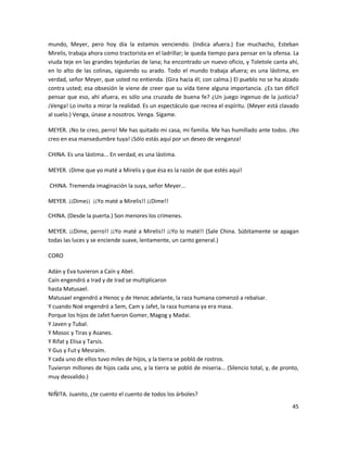 mundo, Meyer, pero hoy día la estamos venciendo. (Indica afuera.) Ese muchacho, Esteban
Mirelis, trabaja ahora como tractorista en el ladrillar; le queda tiempo para pensar en la ofensa. La
viuda teje en las grandes tejedurías de lana; ha encontrado un nuevo oficio, y Toletole canta ahí,
en lo alto de las colinas, siguiendo su arado. Todo el mundo trabaja afuera; es una lástima, en
verdad, señor Meyer, que usted no entienda. (Gira hacia él; con calma.) El pueblo no se ha alzado
contra usted; esa obsesión le viene de creer que su vida tiene alguna importancia. ¿Es tan difícil
pensar que eso, ahí afuera, es sólo una cruzada de buena fe? ¿Un juego ingenuo de la justicia?
¡Venga! Lo invito a mirar la realidad. Es un espectáculo que recrea el espíritu. (Meyer está clavado
al suelo.) Venga, únase a nosotros. Venga. Sígame.

MEYER. ¡No te creo, perro! Me has quitado mi casa, mi familia. Me has humillado ante todos. ¡No
creo en esa mansedumbre tuya! ¡Sólo estás aquí por un deseo de venganza!

CHINA. Es una lástima... En verdad, es una lástima.

MEYER. ¡Dime que yo maté a Mirelis y que ésa es la razón de que estés aquí!

CHINA. Tremenda imaginación la suya, señor Meyer...

MEYER. ¡¡Dime¡¡ ¡¡Yo maté a Mirelis!! ¡¡Dime!!

CHINA. (Desde la puerta.) Son menores los crímenes.

MEYER. ¡¡Dime, perro!! ¡¡Yo maté a Mirelis!! ¡¡Yo lo maté!! (Sale China. Súbitamente se apagan
todas las luces y se enciende suave, lentamente, un canto general.)

CORO

Adán y Eva tuvieron a Caín y Abel.
Caín engendró a Irad y de Irad se multiplicaron
hasta Matusael.
Matusael engendró a Henoc y de Henoc adelante, la raza humana comenzó a rebalsar.
Y cuando Noé engendró a Sem, Cam y Jafet, la raza humana ya era masa.
Porque los hijos de Jafet fueron Gomer, Magog y Madai.
Y Javen y Tubal.
Y Mosoc y Tiras y Asanes.
Y Rifat y Elisa y Tarsis.
Y Gus y Fut y Mesraím.
Y cada uno de ellos tuvo miles de hijos, y la tierra se pobló de rostros.
Tuvieron millones de hijos cada uno, y la tierra se pobló de miseria... (Silencio total, y, de pronto,
muy desvalido.)

NIÑITA. Juanito, ¿te cuento el cuento de todos los árboles?
                                                                                                   45
 