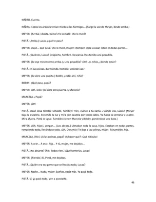 NIÑITO. Cuenta.

NIÑITA. Todos los árboles tenían miedo a las hormigas... (Surge la voz de Meyer, desde arriba.)

MEYER. (Arriba.) ¡Basta, basta! ¡Yo lo maté! ¡Yo lo maté!

PIETÁ. (Arriba.) Lucas, ¿qué te pasa?

MEYER. ¿Qué... qué pasa? ¡Yo lo maté, mujer! ¡Rompen toda la casa! Están en todas partes...

PIETÁ. ¿Quiénes, Lucas? Despierta, hombre. Descansa. Has tenido una pesadilla.

MEYER. (Se oye movimiento arriba.) ¿Una pesadilla? ¡Oh! Los niños, ¿dónde están?

PIETÁ. En sus piezas, durmiendo, hombre. ¿Dónde vas?

MEYER. (Se abre una puerta.) Bobby, ¿estás ahí, niño?

BOBBY. ¿Qué pasa, papá?

MEYER. ¡Oh, Dios! (Se abre otra puerta.) ¿Marcela?

MARCELA. ¿Papá?

MEYER. ¡Oh!

PIETÁ. ¿Qué cosa terrible soñaste, hombre? Ven, vuelve a tu cama. ¿Dónde vas, Lucas? (Meyer
baja la escalera. Enciende la luz y mira con cautela por todos lados. Va hacia la ventana y la abre.
Mira afuera. Pietá lo sigue. También vienen Marcela y Bobby, poniéndose una bata.)

MEYER. ¡Oh, hijos!, vengan... (Los abraza.) Llenaban toda la casa, hijos. Estaban en todas partes,
rompiendo todo, llevándose todo. ¡Oh, Dios mío! Te ibas a las colinas, mujer. Tú también, hija.

MARCELA. (Ríe.) ¿A las colinas, papá? ¿A hacer qué? ¡Qué ridículo!

MEYER. A arar... A arar, hija... Y tú, mujer, me dejabas...

PIETÁ. ¿Yo, dejarte? (Ríe. Todos ríen.) ¡Qué tonterías, Lucas!

MEYER. (Riendo.) Sí, Pietá, me dejabas.

PIETÁ. ¿Quién era esa gente que se llevaba todo, Lucas?

MEYER. Nadie... Nada, mujer. Sueños, nada más. Ya pasó todo.

PIETÁ. Sí, ya pasó todo. Ven a acostarte.
                                                                                                  46
 