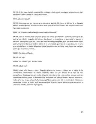 MEYER. Sí. (La sigue hacia la escalera.) Sin embargo..., todo seguía una lógica tan precisa, un plan
tan bien trazado. Como si en caso que sucediera...

PIETÁ. ¿Sucediera qué?

MEYER. Creo que una vez tuvimos a un obrero de apellido Mirelis en la fábrica. Sí, se llamaba
Mirelis. Esteban Mirelis, ahora lo recuerdo. Voló porque se robó una lima. Tal vez procedimos con
ligereza en ese asunto.

MARCELA. ¿Y quién era Esteban Mirelis en tu pesadilla, papá?

MEYER. ¡Oh, no importa, hija! Un pirata griego. Un salvaje que merodea los mares, con su pata de
palo y sus mástiles cargados de buitres. (La abraza.) Lo importante es que nada ha pasado y
estamos todos juntos otra vez. (Toma del brazo a Bobby.) Imagínate, hijo, que en el sueño de tu
padre, Gran Jefe Blanco, el portero albino de tu universidad, quemaba tu casaca de cuero en una
gran pira de fuego en medio del patio y todo el mundo miraba, sin hacer nada. Cosas que sueña tu
padre. (Lo chasconea.) Vamos...

BOBBY. (Se detiene.) Papá...

MEYER. ¿Sí, hijo?

BOBBY. Eso sucedió ayer... Eso fue cierto...

MEYER. ¿Qué, hijo?

BOBBY. Gran Jefe Blanco... Ayer... Cuando salíamos de clases... Estaban en el patio de la
universidad, calentándose las manos artríticas sobre una pira hecha de la ropa de mis
compañeros. Estaba parado, en medio del patio, mirando arriba, a los pasillos, sin que nadie se
atreviera a moverse, papá. Su mirada era tan desafiante que nadie se movió... Rector, profesores,
nadie. ¿Fue eso lo que soñaste? ¿Fue eso, papá? (Los cuatro están ahí, en medio de la habitación,
mirándose, cuando, al fondo, en la ventana que da al jardín, cae un vidrio con gran estruendo y
una mano penetra, abriendo el picaporte.)




                                                                                                 47
 