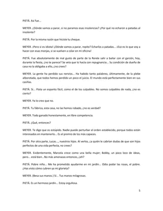 PIETÁ. Así fue...

MEYER. ¿Dónde vamos a parar, si no paramos esas insolencias? ¿Por qué no echaron a patadas al
insolente?

PIETÁ. Por la misma razón que hiciste tu cheque.

MEYER. ¡Pero si es idiota! ¿Dónde vamos a parar, repito? Echarlos a patadas... ¡Eso es lo que voy a
hacer con esas monjas, si se vuelven a colar en mi oficina!

PIETÁ. Fue absolutamente de mal gusto de parte de la Renée salir a bailar con el garzón, hoy,
durante la fiesta, ¿no te parece? Se veía que lo hacía con repugnancia... Su condición de dueña de
casa no la obligaba a ello, ¿no crees?

MEYER. La gente ha perdido sus nervios... Ha habido tanto palabreo, últimamente, de la plebe
alborotada, que todos hemos perdido un poco el juicio. El mundo está perfectamente bien en sus
casillas.

PIETÁ. Sí... Flota un espanto fácil, como el de los culpables. No somos culpables de nada, ¿no es
cierto?

MEYER. Ya lo creo que no.

PIETÁ. Tu fábrica, esta casa, no las hemos robado, ¿no es verdad?

MEYER. Todo ganado honestamente, en libre competencia.

PIETÁ. ¿Qué, entonces?

MEYER. Te digo que es estúpido. Nadie puede perturbar el orden establecido, porque todos están
interesados en mantenerlo... Es el premio de los más capaces.

PIETÁ. Por otra parte, Lucas..., nuestros hijos. Al verlos, ¿a quién le cabrían dudas de que son hijos
perfectos de una vida perfecta, no crees?

MEYER. Evidentemente, Marcela crece como una bella mujer; Bobby, un poco loco de ideas,
pero... está bien...No más amenazas entonces, ¿eh?

PIETÁ. Pobre niño... Me ha prometido ayudarme en mi jardín... Odia podar las rosas, el pobre.
¿Has visto cómo cubren ya mi glorieta?

MEYER. (Besa sus manos.) Sí... Tus manos milagrosas.

PIETÁ. Es un hermoso jardín... Estoy orgullosa.

                                                                                                    5
 