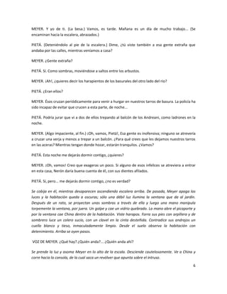 MEYER. Y yo de ti. (La besa.) Vamos, es tarde. Mañana es un día de mucho trabajo... (Se
encaminan hacia la escalera, abrazados.)

PIETÁ. (Deteniéndolo al pie de la escalera.) Dime, ¿tú viste también a esa gente extraña que
andaba por las calles, mientras veníamos a casa?

MEYER. ¿Gente extraña?

PIETÁ. Sí. Como sombras, moviéndose a saltos entre los arbustos.

MEYER. ¡Ah!, ¿quieres decir los harapientos de los basurales del otro lado del río?

PIETÁ. ¿Eran ellos?

MEYER. Ésos cruzan periódicamente para venir a hurgar en nuestros tarros de basura. La policía ha
sido incapaz de evitar que crucen a esta parte, de noche...

PIETÁ. Podría jurar que vi a dos de ellos trepando al balcón de los Andreani, como ladrones en la
noche.

MEYER. (Algo impaciente, al fin.) ¡Oh, vamos, Pietá!, Esa gente es inofensiva; ninguno se atrevería
a cruzar una verja y menos a trepar a un balcón. ¿Para qué crees que les dejamos nuestros tarros
en las aceras? Mientras tengan donde hozar, estarán tranquilos. ¿Vamos?

PIETÁ. Esta noche me dejarás dormir contigo, ¿quieres?

MEYER. ¡Oh, vamos! Creo que exageras un poco. Si alguno de esos infelices se atreviera a entrar
en esta casa, Nerón daría buena cuenta de él, con sus dientes afilados.

PIETÁ. Sí, pero... me dejarás dormir contigo, ¿no es verdad?

Se cobija en él, mientras desaparecen ascendiendo escalera arriba. De pasada, Meyer apaga las
luces y la habitación queda a oscuras; sólo una débil luz ilumina la ventana que da al jardín.
Después de un rato, se proyectan unas sombras a través de ella y luego una mano manipula
torpemente la ventana, por juera. Un golpe y cae un vidrio quebrado. La mano abre el picaporte y
por la ventana cae China dentro de la habitación. Viste harapos. Forra sus pies con arpillera y de
sombrero luce un colero sucio, con un clavel en la cinta desteñida. Contradice sus andrajos un
cuello blanco y tieso, inmaculadamente limpio. Desde el suelo observa la habitación con
detenimiento. Arriba se oyen pasos.

VOZ DE MEYER. ¿Qué hay? ¿Quién anda?... ¿Quién anda ahí?

Se prende la luz y asoma Meyer en lo alto de la escala. Desciende cautelosamente. Ve a China y
corre hacia la consola, de la cual saca un revólver que apunta sobre el intruso.
                                                                                                 6
 
