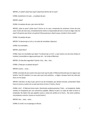 MEYER. ¿Y usted? ¿Qué hace aquí? ¿Qué hace dentro de mi casa?

CHINA. (Lastimero.) Un pan... un pedazo de pan.

MEYER. ¿Qué?

CHINA. Un pedazo de pan, ¡por amor de Dios!

MEYER. ¿Qué te pasa? ¿Estás loco? ¡Entrar en mi casa, rompiendo las ventanas! ¡Fuera de esta
casa! ¡Fuera de esta casa, inmediatamente! (Ante la impasividad del otro.) ¡Fuera te digo! ¿No me
oyes? ¿O quieres que llame a la policía? (Pausa penosa.) ¿Qué te pasa, hombre? ¿Eres sordo?

CHINA. Un pedazo de pan.

MEYER. Te descerrajo un tiro, si no sales de inmediato. (Apunta.)

CHINA. Era inevitable...

MEYER. ¿Qué dices?

CHINA. Que era inevitable que dijera "te descerrajo un tiro", y que tuviera uno de ésos (Indica el
revólver.) escondido en alguna parte por ahí... Se lo dije al Mariscal.

MEYER. ¡Te doy diez segundos! Cuento. Uno... dos... tres...

CHINA. ¿Todo por un pedazo de pan?

MEYER. Cuatro... cinco...

CHINA. Una bala de eso cuesta más que el pan que le pido. El Mariscal discutió que era seguro que
tendría "eso"(El revólver.) en casa, pero que sería práctico... y lógico. Aunque fuera tan sólo pan
duro; no me quejo.

MEYER. Está bien; te doy el pan, pero te vas de inmediato, por donde entraste, ¿entiendes? (Sale
hacia la cocina y vuelve con un pan que lanza al otro.) Y ahora, ¡fuera!

CHINA. ¿Ve?... El Mariscal tenía razón. (Sonriendo candorosamente.) Total... un harapiento. Nadie
cambia un harapiento por una conciencia culpable. (Masca el pan.) La culpa de todo la tiene su
empleada. No había más que papeles sucios y restos de sardina en el tarro... No como sardinas,
me producen urticaria. (Lanza un eructo fuerte.)

MEYER. Seis... siete... ocho...

CHINA. Es inútil; no se exponga al ridículo.

                                                                                                 7
 