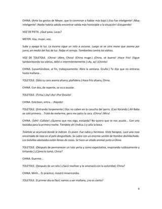 CHINA. (Ante los gestos de Meyer, que lo conminan a hablar más bajo.) ¡Eso fue inteligente! ¡Muy
inteligente! ¡Nadie habría sabido encontrar salida más honorable a la situación! ¡Estupendo!

VOZ DE PIETA. ¿Qué pasa, Lucas?

MEYER. Voy, mujer, voy.

Sube y apaga la luz. La escena sigue un rato a oscuras. Luego se ve otra mano que asoma por
juera, en medio del haz de luz. Palpa el cerrojo. Tamborilea contra los vidrios.

VOZ DE TOLETOLE. ¡China! ¡Abre, China! (China muge.) ¡China, sé bueno! ¡Hace frío! (Sigue
tamborileando los vidrios, débil e intermitentemente.) ¡Ay, ay! ¡Chinita!

CHINA. (Levantándose, al fin, trabajosamente. Abre la ventana. Gruñe.) Te dije que no entraras
hasta mañana...

TOLETOLE. (Sólo su cara asoma afuera; plañidera.) Hace frío afuera, China.

CHINA. Con dos, de repente, se va a asustar.

TOLETOLE. (Tirita.) ¡Ay! ¡Ay! ¡Por Diosito!

CHINA. Está bien, entra... ¡Rápido!

TOLETOLE. (Entrando torpemente.) Dos no caben en la casucha del perro. (Casi llorando.) Alí Baba
se coló primero... Traté de meterme, pero me patio la cara. ¡China! ¡Mira!

CHINA. ¡Ssht! ¡Cállate! ¿Quieres que nos oiga, estúpida? No quiero que se nos asuste... Con uno
bastaba para la primera noche. Tiéndete ahí (Indica.) y calla la boca.

Toletole se acurruca donde le indican. Es joven. Fue rubia y hermosa. Viste harapos. Luce una rosa
encarnada de raso en el pelo desgreñado. Se cubre con un enorme vestón de hombre deshilachado.
Los bolsillos abolsados están llenos de cosas. Se hace un atado animal junto a China.

TOLETOLE. (Después de permanecer un rato yerta y como expectativa, respirando ruidosamente y
tiritando.) ¿Cómo lo tomó, China?

CHINA. Duerme...

TOLETOLE. (Después de un rato.) ¿Sacó revólver y te amenazó con la autoridad, China?

CHINA. Mmh... Es práctico; mostró misericordia.

TOLETOLE. El primer día es fácil; vamos a ver mañana, ¿no es cierto?

                                                                                                9
 