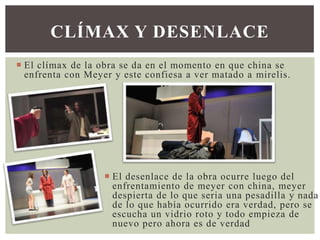 CLÍMAX Y DESENLACE
 El clímax de la obra se da en el momento en que china se
enfrenta con Meyer y este confiesa a ver matado a mirelis.

 El desenlace de la obra ocurre luego del
enfrentamiento de meyer con china, meyer
despierta de lo que seria una pesadilla y nada
de lo que había ocurrido era verdad, pero se
escucha un vidrio roto y todo empieza de
nuevo pero ahora es de verdad

 