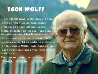 EGON WOLFF
 Egon Wolf f Grobler (Santiago, 13 de
abril de 1926) es un dramaturgo
chileno, de origen alemán-sueco,
sintió atracción por la escritura a muy
temprana edad. A los 8 años, oculto
de sus padres, comenzó a escribir
poesía y a los 14 su padre lo matriculó
en la Escuela Militar, intentando alejarlo
así de sus tempranas manifestaciones
artísticas.
Escribio su primera novela a los
16 años, ‘’el ocaso’’

 