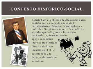CONTEXTO HISTÓRICO-SOCIAL
Escrita bajo el gobierno de Alessandri quien
contaba con un cómodo apoyo de los
parlamentarios liberales, conservadores y
radicales. Surgieron una serie de conflictos
sociales que influyeron a los artistas
nacionales, quienes no tenían
apoyo económico
pero si eran testigos
directos de lo que
ocurría en el chile
de entonces y lo
dejaron plasmado en
sus obras.

 