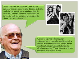 „‟cuando escribí “los Invasores”, existía una
tremenda efervescencia, un afán de cambio. Estaba
en el aire esa idea de que se podía cambiar la
sociedad. Como fui criado en un ambiente de
burguesía, pude ser testigo de la sensación de
pánico en el sector burgués.‟‟

“Los invasores” no sólo me generó
problemas con la clase alta, también con los
sectores más comprometidos. Porque no era
una obra clásica para atacar la burguesía,
además es ambigua. Víctor Jara tuvo muchos
problemas para montar la obra.

 