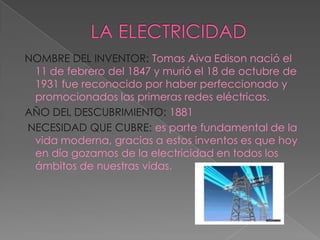 LA ELECTRICIDAD NOMBRE DEL INVENTOR: Tomas Aiva Edison nació el 11 de febrero del 1847 y murió el 18 de octubre de 1931 fue reconocido por haber perfeccionado y promocionados las primeras redes eléctricas. AÑO DEL DESCUBRIMIENTO: 1881NECESIDAD QUE CUBRE: es parte fundamental de la vida moderna, gracias a estos inventos es que hoy en día gozamos de la electricidad en todos los ámbitos de nuestras vidas.