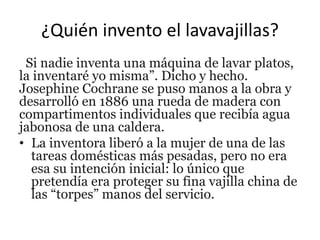 ¿Quién invento el lavavajillas?
Si nadie inventa una máquina de lavar platos,
la inventaré yo misma”. Dicho y hecho.
Josephine Cochrane se puso manos a la obra y
desarrolló en 1886 una rueda de madera con
compartimentos individuales que recibía agua
jabonosa de una caldera.
• La inventora liberó a la mujer de una de las
tareas domésticas más pesadas, pero no era
esa su intención inicial: lo único que
pretendía era proteger su fina vajilla china de
las “torpes” manos del servicio.
 