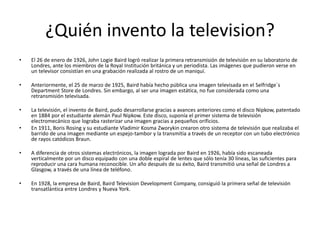 ¿Quién invento la television?
• El 26 de enero de 1926, John Logie Baird logró realizar la primera retransmisión de televisión en su laboratorio de
Londres, ante los miembros de la Royal Institución británica y un periodista. Las imágenes que pudieron verse en
un televisor consistían en una grabación realizada al rostro de un maniquí.
• Anteriormente, el 25 de marzo de 1925, Baird había hecho pública una imagen televisada en el Selfridge´s
Department Store de Londres. Sin embargo, al ser una imagen estática, no fue considerada como una
retransmisión televisada.
• La televisión, el invento de Baird, pudo desarrollarse gracias a avances anteriores como el disco Nipkow, patentado
en 1884 por el estudiante alemán Paul Nipkow. Este disco, suponía el primer sistema de televisión
electromecánico que lograba rasterizar una imagen gracias a pequeños orificios.
• En 1911, Boris Rosing y su estudiante Vladimir Kosma Zworykin crearon otro sistema de televisión que realizaba el
barrido de una imagen mediante un espejo-tambor y la transmitía a través de un receptor con un tubo electrónico
de rayos catódicos Braun.
• A diferencia de otros sistemas electrónicos, la imagen lograda por Baird en 1926, había sido escaneada
verticalmente por un disco equipado con una doble espiral de lentes que sólo tenía 30 líneas, las suficientes para
reproducir una cara humana reconocible. Un año después de su éxito, Baird transmitió una señal de Londres a
Glasgow, a través de una línea de teléfono.
• En 1928, la empresa de Baird, Baird Television Development Company, consiguió la primera señal de televisión
transatlántica entre Londres y Nueva York.
 