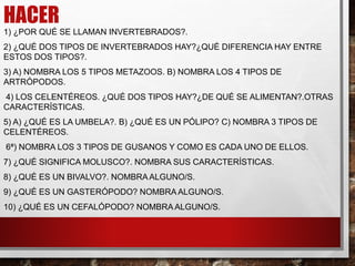 HACER
1) ¿POR QUÉ SE LLAMAN INVERTEBRADOS?.
2) ¿QUÉ DOS TIPOS DE INVERTEBRADOS HAY?¿QUÉ DIFERENCIA HAY ENTRE
ESTOS DOS TIPOS?.
3) A) NOMBRA LOS 5 TIPOS METAZOOS. B) NOMBRA LOS 4 TIPOS DE
ARTRÓPODOS.
4) LOS CELENTÉREOS. ¿QUÉ DOS TIPOS HAY?¿DE QUÉ SE ALIMENTAN?.OTRAS
CARACTERÍSTICAS.
5) A) ¿QUÉ ES LA UMBELA?. B) ¿QUÉ ES UN PÓLIPO? C) NOMBRA 3 TIPOS DE
CELENTÉREOS.
6ª) NOMBRA LOS 3 TIPOS DE GUSANOS Y COMO ES CADA UNO DE ELLOS.
7) ¿QUÉ SIGNIFICA MOLUSCO?. NOMBRA SUS CARACTERÍSTICAS.
8) ¿QUÉ ES UN BIVALVO?. NOMBRAALGUNO/S.
9) ¿QUÉ ES UN GASTERÓPODO? NOMBRA ALGUNO/S.
10) ¿QUÉ ES UN CEFALÓPODO? NOMBRA ALGUNO/S.
 