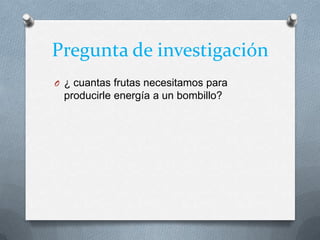 Pregunta de investigación
O ¿ cuantas frutas necesitamos para
producirle energía a un bombillo?
 