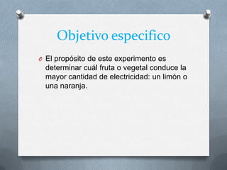 Objetivo especifico
O El propósito de este experimento es
determinar cuál fruta o vegetal conduce la
mayor cantidad de electricidad: un limón o
una naranja.
 