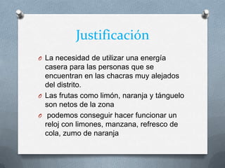 Justificación
O La necesidad de utilizar una energía
casera para las personas que se
encuentran en las chacras muy alejados
del distrito.
O Las frutas como limón, naranja y tánguelo
son netos de la zona
O podemos conseguir hacer funcionar un
reloj con limones, manzana, refresco de
cola, zumo de naranja
 