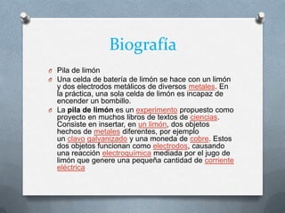 Biografía
O Pila de limón
O Una celda de batería de limón se hace con un limón
y dos electrodos metálicos de diversos metales. En
la práctica, una sola celda de limón es incapaz de
encender un bombillo.
O La pila de limón es un experimento propuesto como
proyecto en muchos libros de textos de ciencias.
Consiste en insertar, en un limón, dos objetos
hechos de metales diferentes, por ejemplo
un clavo galvanizado y una moneda de cobre. Estos
dos objetos funcionan como electrodos, causando
una reacción electroquímica mediada por el jugo de
limón que genere una pequeña cantidad de corriente
eléctrica
 