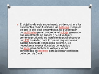 O El objetivo de este experimento es demostrar a los
estudiantes cómo funcionan las baterías. Después
de que la pila está ensamblada, se puede usar
un multímetro para comprobar el voltaje generado,
que usualmente no supera 1 V. El voltaje y
corriente producido es insuficiente para encender
un LED estándar, para lo que se requeriría una
batería hecha de varias pilas de limón. Se
necesitan al menos dos pilas conectadas
en serie para duplicar el voltaje y varias
conectadas en paralelo para alcanzar corrientes
del orden de 5 mA.
 