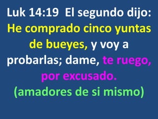 Luk 14:19 El segundo dijo:
He comprado cinco yuntas
de bueyes, y voy a
probarlas; dame, te ruego,
por excusado.
(amadores de si mismo)
 