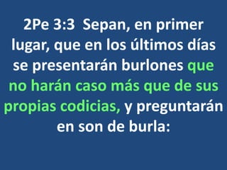 2Pe 3:3 Sepan, en primer
lugar, que en los últimos días
se presentarán burlones que
no harán caso más que de sus
propias codicias, y preguntarán
en son de burla:
 