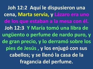 Joh 12:2 Aquí le dispusieron una
cena, Marta servía, y Lázaro era uno
de los que estaban a la mesa con él.
Joh 12:3 Y María tomó una libra de
ungüento o perfume de nardo puro, y
de gran precio, y lo derramó sobre los
pies de Jesús , y los enjugó con sus
cabellos; y se llenó la casa de la
fragancia del perfume.
 
