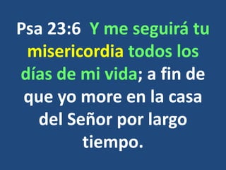 Psa 23:6 Y me seguirá tu
misericordia todos los
días de mi vida; a fin de
que yo more en la casa
del Señor por largo
tiempo.
 