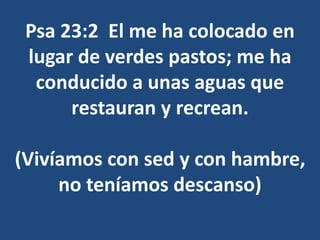 Psa 23:2 El me ha colocado en
lugar de verdes pastos; me ha
conducido a unas aguas que
restauran y recrean.
(Vivíamos con sed y con hambre,
no teníamos descanso)
 