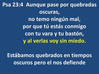 Psa 23:4 Aunque pase por quebradas
oscuras,
no temo ningún mal,
por que tú estás conmigo
con tu vara y tu bastón,
y al verlas voy sin miedo.
Estábamos quebrados en tiempos
oscuros pero el nos defiende
 