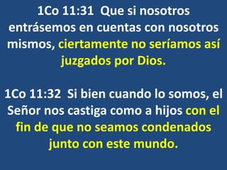 1Co 11:31 Que si nosotros
entrásemos en cuentas con nosotros
mismos, ciertamente no seríamos así
juzgados por Dios.
1Co 11:32 Si bien cuando lo somos, el
Señor nos castiga como a hijos con el
fin de que no seamos condenados
junto con este mundo.
 