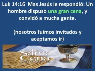 Luk 14:16 Mas Jesús le respondió: Un
hombre dispuso una gran cena, y
convidó a mucha gente.
(nosotros fuimos invitados y
aceptamos ir)
 
