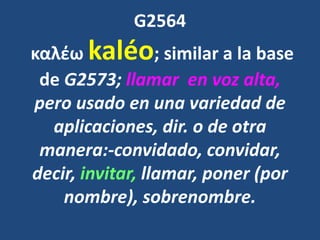 G2564
καλέω kaléo; similar a la base
de G2573; llamar en voz alta,
pero usado en una variedad de
aplicaciones, dir. o de otra
manera:-convidado, convidar,
decir, invitar, llamar, poner (por
nombre), sobrenombre.
 