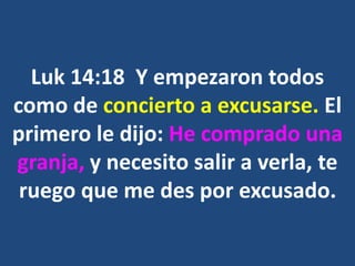 Luk 14:18 Y empezaron todos
como de concierto a excusarse. El
primero le dijo: He comprado una
granja, y necesito salir a verla, te
ruego que me des por excusado.
 