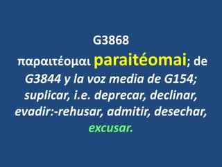 G3868
παραιτέομαι paraitéomai; de
G3844 y la voz media de G154;
suplicar, i.e. deprecar, declinar,
evadir:-rehusar, admitir, desechar,
excusar.
 