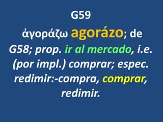G59
ἀγοράζω agorázo; de
G58; prop. ir al mercado, i.e.
(por impl.) comprar; espec.
redimir:-compra, comprar,
redimir.
 