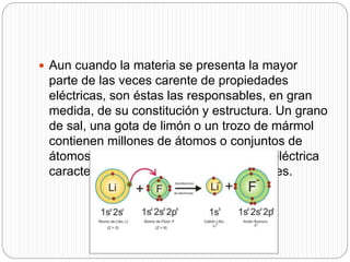  Aun cuando la materia se presenta la mayor
parte de las veces carente de propiedades
eléctricas, son éstas las responsables, en gran
medida, de su constitución y estructura. Un grano
de sal, una gota de limón o un trozo de mármol
contienen millones de átomos o conjuntos de
átomos que han perdido su neutralidad eléctrica
característica y se han convertido en iones.
 