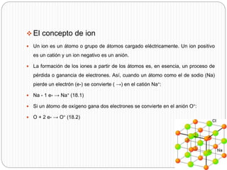  El concepto de ion
 Un ion es un átomo o grupo de átomos cargado eléctricamente. Un ion positivo
es un catión y un ion negativo es un anión.
 La formación de los iones a partir de los átomos es, en esencia, un proceso de
pérdida o ganancia de electrones. Así, cuando un átomo como el de sodio (Na)
pierde un electrón (e-) se convierte ( →) en el catión Na+:
 Na - 1 e- → Na+ (18.1)
 Si un átomo de oxígeno gana dos electrones se convierte en el anión O=:
 O + 2 e- → O= (18.2)
 