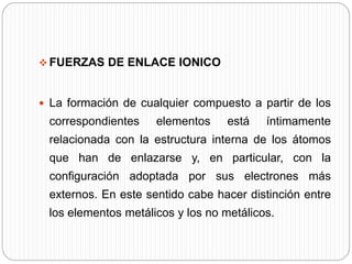 FUERZAS DE ENLACE IONICO
 La formación de cualquier compuesto a partir de los
correspondientes elementos está íntimamente
relacionada con la estructura interna de los átomos
que han de enlazarse y, en particular, con la
configuración adoptada por sus electrones más
externos. En este sentido cabe hacer distinción entre
los elementos metálicos y los no metálicos.
 