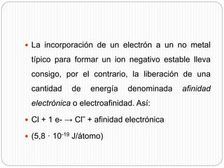  La incorporación de un electrón a un no metal
típico para formar un ion negativo estable lleva
consigo, por el contrario, la liberación de una
cantidad de energía denominada afinidad
electrónica o electroafinidad. Así:
 Cl + 1 e- → Cl‾ + afinidad electrónica
 (5,8 · 10-19 J/átomo)
 