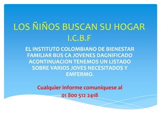 LOS ÑIÑOS BUSCAN SU HOGAR
                I.C.B.F
  EL INSTITUTO COLOMBIANO DE BIENESTAR
   FAMILIAR BUS CA JOVENES DAGNIFICADO
    ACONTINUACION TENEMOS UN LISTADO
     SOBRE VARIOS JOVES NECESITADOS Y
                EMFERMO.

     Cualquier informe comuníquese al
              01 800 512 2418
 