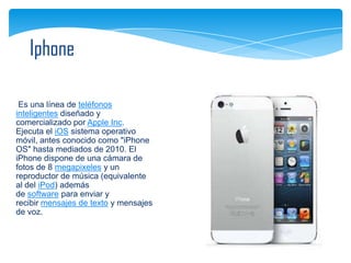 Iphone

 Es una línea de teléfonos
inteligentes diseñado y
comercializado por Apple Inc.
Ejecuta el iOS sistema operativo
móvil, antes conocido como "iPhone
OS" hasta mediados de 2010. El
iPhone dispone de una cámara de
fotos de 8 megapixeles y un
reproductor de música (equivalente
al del iPod) además
de software para enviar y
recibir mensajes de texto y mensajes
de voz.
 