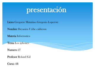 presentación
Liceo Gregorio Matutino Gregorio Luperón

Nombre Deyanira Uribe calderon

Materia Informatica

Tema Los iphones

Numero 27

Profesor Roland Gil

Curso 4B
 