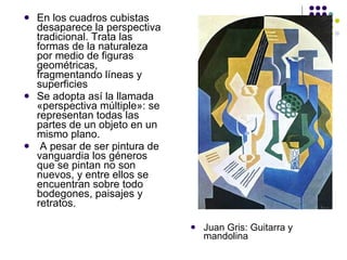 En los cuadros cubistas desaparece la perspectiva tradicional. Trata las formas de la naturaleza por medio de figuras geométricas, fragmentando líneas y superficies Se adopta así la llamada «perspectiva múltiple»: se representan todas las partes de un objeto en un mismo plano. A pesar de ser pintura de vanguardia los géneros que se pintan no son nuevos, y entre ellos se encuentran sobre todo bodegones, paisajes y retratos. Juan Gris: Guitarra y mandolina 